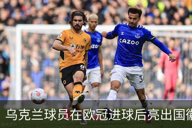 乌克兰球员在欧冠进球后亮出国徽 被黄牌警告